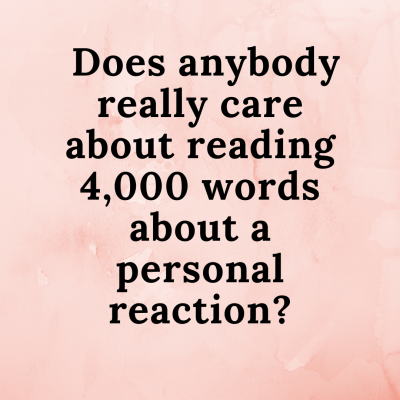 Does anybody really care about reading 4,000 words about a personal reaction_